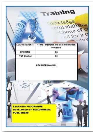 119457 Interpret and use information from texts Learner Guide 1
LEARNING UNIT: 119457 Interpret and use information
from texts
CREDITS: 05
NQF LEVEL: 03
LEARNER MANUAL
LEARNING PROGRAMME
DEVELOPED BY YELLOWMEDIA
PUBLISHERS
 