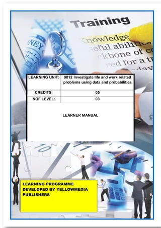 9012 Investigate life and work related problems using data and probabilities Learner Guide 1
LEARNING UNIT: 9012 Investigate life and work related
problems using data and probabilities
CREDITS: 05
NQF LEVEL: 03
LEARNER MANUAL
LEARNING PROGRAMME
DEVELOPED BY YELLOWMEDIA
PUBLISHERS
 