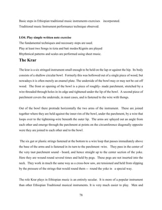 78
Basic steps in Ethiopian traditional music instruments exercises incorporated.
Traditional music Instrument performance technique observed.
LO4. Play simple written note exercise
The fundamental techniques and necessary steps are used.
Play at least two Songs in tizta and bati modes/Kignits are played
Rhythmical patterns and scales are performed using sheet music.
The Krar
The krar is a six stringed instrument small enough to be held on the lap or against the hip. Its body
consists of a shallow circular bowl. Formerly this was hollowed out of a single piece of wood, but
nowadays it is often merely an enamel plate. The underside of the bowl may or may not be cut off
wood. The front or opening of the bowl is a piece of roughly- made parchment, stretched by a
wire threaded through holes in its edge and tightened under the lip of the bowl. A second piece of
parchment covers the underside, in mast cases, and is fastened to the wire with thongs.
Out of the bowl there protrude horizontally the two arms of the instrument. These are joined
together where they are held against the inner rim of the bowl, under the parchment, by a wire that
loops over to the tightening-wire beneath the outer lip. The arms are splayed out an angle from
each other and emerge through the parchment at points on the circumference diagonally opposite
were they are joined to each other and to the bowl.
The six gut or plastic strings fastened at the bottom to a wire loop that passes immediately above
the base of the arms and is fastened in its turn to the parchment -wire. They pass in the center of
the very taut parchment sound - board, and hence straight up to the center section of the yoke.
Here they are wound round several times and held by pegs. These pegs are not inserted into the
neck. They work in much the same way as a cross-bow saw, are tensioned and held from slipping
by the pressure of the strings that would round them -- round the yoke in a special way.
The role Krar plays in Ethiopian music is an entirely secular. It is more of a popular instrument
than other Ethiopian Traditional musical instruments. It is very much easier to play. Men and
 