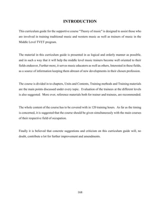 168
INTRODUCTION
This curriculum guide for the supportive course "Theory of music" is designed to assist those who
are involved in training traditional music and western music as well as trainers of music in the
Middle Level TVET program.
The material in this curriculum guide is presented in as logical and orderly manner as possible,
and in such a way that it will help the middle level music trainers become well oriented to their
fields endeavor, Further more, it serves music educators as well as others, Interested in these fields,
as a source of information keeping them abreast of new developments in their chosen profession.
The course is divided in to chapters, Units and Contents, Training methods and Training materials
are the main points discussed under every topic. Evaluation of the trainees at the different levels
is also suggested. More over, reference materials both for trainer and trainees, are recommended.
The whole content of the course has to be covered with in 120 training hours. As far as the timing
is concerned, it is suggested that the course should be given simultaneously with the main courses
of their respective field of occupation.
Finally it is believed that concrete suggestions and criticism on this curriculum guide will, no
doubt, contribute a lot for further improvement and amendments.
 