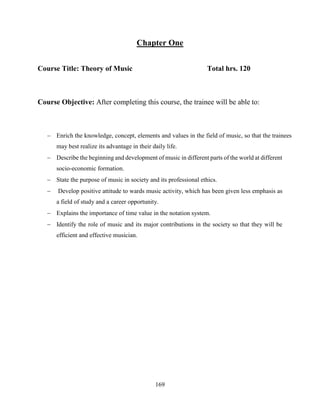 169
Chapter One
Course Title: Theory of Music Total hrs. 120
Course Objective: After completing this course, the trainee will be able to:
 Enrich the knowledge, concept, elements and values in the field of music, so that the trainees
may best realize its advantage in their daily life.
 Describe the beginning and development of music in different parts of the world at different
socio-economic formation.
 State the purpose of music in society and its professional ethics.
 Develop positive attitude to wards music activity, which has been given less emphasis as
a field of study and a career opportunity.
 Explains the importance of time value in the notation system.
 Identify the role of music and its major contributions in the society so that they will be
efficient and effective musician.
 