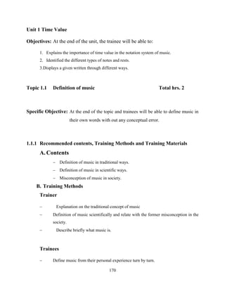 170
Unit 1 Time Value
Objectives: At the end of the unit, the trainee will be able to:
1. Explains the importance of time value in the notation system of music.
2. Identified the different types of notes and rests.
3.Displays a given written through different ways.
Topic 1.1 Definition of music Total hrs. 2
Specific Objective: At the end of the topic and trainees will be able to define music in
their own words with out any conceptual error.
1.1.1 Recommended contents, Training Methods and Training Materials
A. Contents
 Definition of music in traditional ways.
 Definition of music in scientific ways.
 Misconception of music in society.
B. Training Methods
Trainer
 Explanation on the traditional concept of music
 Definition of music scientifically and relate with the former misconception in the
society.
 Describe briefly what music is.
Trainees
 Define music from their personal experience turn by turn.
 