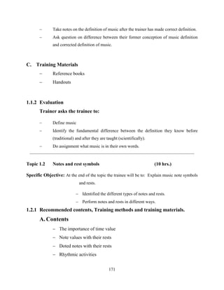 171
 Take notes on the definition of music after the trainer has made correct definition.
 Ask question on difference between their former conception of music definition
and corrected definition of music.
C. Training Materials
 Reference books
 Handouts
1.1.2 Evaluation
Trainer asks the trainee to:
 Define music
 Identify the fundamental difference between the definition they know before
(traditional) and after they are taught (scientifically).
 Do assignment what music is in their own words.
Topic 1.2 Notes and rest symbols (10 hrs.)
Specific Objective: At the end of the topic the trainee will be to: Explain music note symbols
and rests.
 Identified the different types of notes and rests.
 Perform notes and rests in different ways.
1.2.1 Recommended contents, Training methods and training materials.
A. Contents
 The importance of time value
 Note values with their rests
 Doted notes with their rests
 Rhythmic activities
 