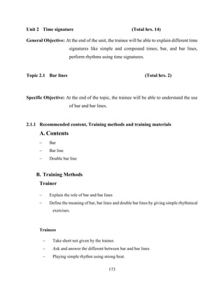 173
Unit 2 Time signature (Total hrs. 14)
General Objective: At the end of the unit, the trainee will be able to explain different time
signatures like simple and compound times; bar, and bar lines,
perform rhythms using time signatures.
Topic 2.1 Bar lines (Total hrs. 2)
Specific Objective: At the end of the topic, the trainee will be able to understand the use
of bar and bar lines.
2.1.1 Recommended content, Training methods and training materials
A. Contents
 Bar
 Bar line
 Double bar line
B. Training Methods
Trainer
 Explain the role of bar and bar lines
 Define the meaning of bar, bar lines and double bar lines by giving simple rhythmical
exercises.
Trainees
 Take short not given by the trainer.
 Ask and answer the different between bar and bar lines
 Playing simple rhythm using strong beat.
 