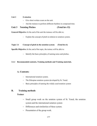 177
Unit 2 Evaluation
 Give short written exam on the unit.
 Ask the trainees to perform different rhythms in compound time.
Unit 3 Notating Pitches (Total hrs 12)
General Objective:At the end of the unit the trainees will be able to;
 Explain the concept of pitch in relation to notation system.
Topic 3.1 Concept of pitch in the notation system (Total hrs 6)
Specific Objective:At the end of the topic, the trainee will be able to:
 Identify the basic principles of naming notes and pitches.
3.1.1 Recommended contents, Training methods and Training materials.
A. Contents:
 International notation system.
 The Ethiopian notation system developed by St. Yared.
 Basic principles of naming the widely used notation system
B. Training methods
Trainer
 Small group work on the notation system of St. Yared, the notation
system and the international notation system
 Differences and similarities of these system.
 Presentation of the group work.
 