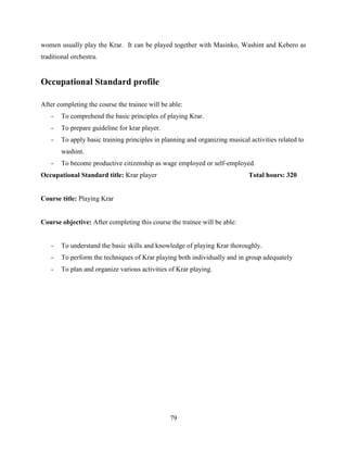 79
women usually play the Krar. It can be played together with Masinko, Washint and Kebero as
traditional orchestra.
Occupational Standard profile
After completing the course the trainee will be able:
- To comprehend the basic principles of playing Krar.
- To prepare guideline for krar player.
- To apply basic training principles in planning and organizing musical activities related to
washint.
- To become productive citizenship as wage employed or self-employed.
Occupational Standard title: Krar player Total hours: 320
Course title: Playing Krar
Course objective: After completing this course the trainee will be able:
- To understand the basic skills and knowledge of playing Krar thoroughly.
- To perform the techniques of Krar playing both individually and in group adequately
- To plan and organize various activities of Krar playing.
 