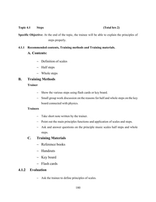 180
Topic 4.1 Steps (Total hrs 2)
Specific Objective: At the end of the topic, the trainee will be able to explain the principles of
steps properly.
4.1.1 Recommended contents, Training methods and Training materials.
A. Contents:
 Definition of scales
 Half steps
 Whole steps
B. Training Methods
Trainer
 Show the various steps using flash cards or key board.
 Small group work discussion on the reasons for half and whole steps on the key
board connected with physics.
Trainees
 Take short note written by the trainer.
 Point out the main principles functions and application of scales and steps.
 Ask and answer questions on the principle music scales half steps and whole
steps.
C. Training Materials
 Reference books
 Handouts
 Key board
 Flash cards
4.1.2 Evaluation
 Ask the trainee to define principles of scales.
 