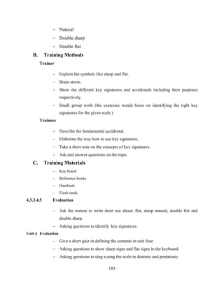 185
 Natural
 Double sharp
 Double flat
B. Training Methods
Trainer
 Explain the symbols like sharp and flat.
 Brain storm.
 Show the different key signatures and accidentals including their purposes
respectively.
 Small group work (the exercises would focus on identifying the right key
signatures for the given scale.)
Trainees
 Describe the fundamental accidental.
 Elaborate the way how to use key signatures.
 Take a short note on the concepts of key signatures.
 Ask and answer questions on the topic.
C. Training Materials
 Key board
 Reference books
 Handouts
 Flash cards
4.3.3.4.5 Evaluation
 Ask the trainee to write short not about; flat, sharp natural, double flat and
double sharp.
 Asking questions to identify key signatures.
Unit 4 Evaluation
 Give a short quiz in defining the contents in unit four.
 Asking questions to show sharp signs and flat signs in the keyboard.
 Asking questions to sing a song the scale in diatonic and pentatonic.
 