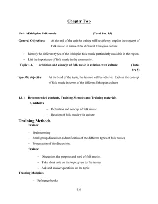 186
Chapter Two
Unit 1:Ethiopian Falk music (Total hrs. 15)
General Objectives: At the end of the unit the trainee will be able to: explain the concept of
Falk music in terms of the different Ethiopian culture.
 Identify the different types of the Ethiopian folk music particularly available in the region.
 List the importance of folk music in the community.
Topic 1.1. Definition and concept of folk music in relation with culture (Total
hrs 5)
Specific objective: At the lend of the topic, the trainee will be able to: Explain the concept
of folk music in terms of the different Ethiopian culture.
1.1.1 Recommended contents, Training Methods and Training materials
Contents
 Definition and concept of folk music.
 Relation of folk music with culture
Training Methods
Trainer
 Brainstorming
 Small group discussion (Identification of the different types of folk music)
 Presentation of the discussion.
Trainees
 Discussion the purpose and need of folk music.
 Take short note on the topic given by the trainer.
 Ask and answer questions on the topic.
Training Materials
 Reference books
 