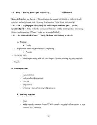 80
1.1. Duty 1: Playing Tizta kignit individually Total hours 40
General objective: At the end of this instruction, the trainee will be able to perform simple
exercises and melodies (at least 20) using Krar based on Tizita Kignit individually.
1.1.1. Task 1: Playing open string using left hand fingers without Kignit (2 hrs.)
Specific objective: At the end of the instruction the trainee will be able to produce pitch using
the appropriate position of fingers on the six strings individually.
1.1.1.1. Recommended Contents, Training Methods and Training Materials.
A. Contents
 Theory
- Explanation about the principles of Krar playing
 Practice
- Producing pitch.
- Plucking the string with left hand fingers (Thumb, pointing, big, ring and little
fingers)
B. Training methods
- Demonstration
- Individual work (practice)
- Perform
- Explanation
- Watching video or listening to Krar music.
C. Training materials
- Krars
- Video recorder, cassette, Smart TV with recorder, recorded videocassettes or tape
cassettes of Krar music.
 