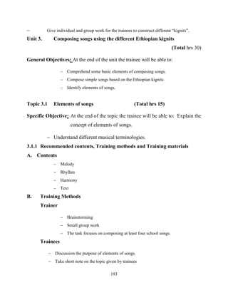 193
 Give individual and group work for the trainees to construct different “kignits”.
Unit 3. Composing songs using the different Ethiopian kignits
(Total hrs 30)
General Objectives: At the end of the unit the trainee will be able to:
 Comprehend some basic elements of composing songs.
 Compose simple songs based on the Ethiopian kignits
 Identify elements of songs.
Topic 3.1 Elements of songs (Total hrs 15)
Specific Objective: At the end of the topic the trainee will be able to: Explain the
concept of elements of songs.
 Understand different musical terminologies.
3.1.1 Recommended contents, Training methods and Training materials
A. Contents
 Melody
 Rhylhm
 Harmony
 Text
B. Training Methods
Trainer
 Brainstorming
 Small group work
 The task focuses on composing at least four school songs.
Trainees
 Discussion the purpose of elements of songs.
 Take short note on the topic given by trainees
 