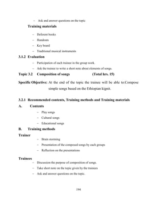 194
 Ask and answer questions on the topic
Training materials
 Deferent books
 Handouts
 Key board
 Traditional musical instruments
3.1.2 Evaluation
 Participation of each trainee in the group work.
 Ask the trainee to write a short note about elements of songs.
Topic 3.2 Composition of songs (Total hrs. 15)
Specific Objective: At the end of the topic the trainee will be able to:Compose
simple songs based on the Ethiopian kignit.
3.2.1 Recommended contents, Training methods and Training materials
A. Contents
 Play songs
 Cultural songs
 Educational songs
B. Training methods
Trainer
 Brain storming
 Presentation of the composed songs by each groups
 Reflection on the presentations
Trainees
 Discussion the purpose of composition of songs.
 Take short note on the topic given by the trainees
 Ask and answer questions on the topic.
 