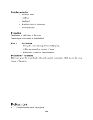 195
Training materials
 Reference books
 Handouts
 Key board
 Traditional musical instruments
 Musical cassettes.
Evaluation
Participation of each trainee in the group.
Evaluating the performance of the individual.
Unit 3 Evaluation
 Listing the composed songs harmonized properly.
 Asking questions about elements of songs.
 Give written exam about composing songs.
Evaluation of the course
The trainer gives the trainee final written and practical examination, which covers the whole
content of the course.
References
1/ Elementary music by Dr. West Brook.
 