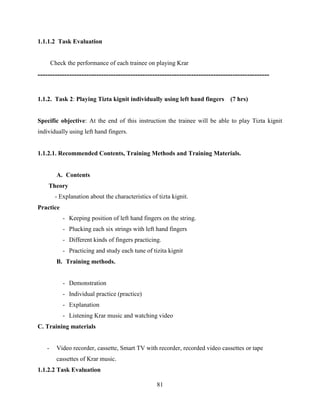 81
1.1.1.2 Task Evaluation
Check the performance of each trainee on playing Krar
-----------------------------------------------------------------------------------------------
1.1.2. Task 2: Playing Tizta kignit individually using left hand fingers (7 hrs)
Specific objective: At the end of this instruction the trainee will be able to play Tizta kignit
individually using left hand fingers.
1.1.2.1. Recommended Contents, Training Methods and Training Materials.
A. Contents
Theory
- Explanation about the characteristics of tizta kignit.
Practice
- Keeping position of left hand fingers on the string.
- Plucking each six strings with left hand fingers
- Different kinds of fingers practicing.
- Practicing and study each tune of tizita kignit
B. Training methods.
- Demonstration
- Individual practice (practice)
- Explanation
- Listening Krar music and watching video
C. Training materials
- Video recorder, cassette, Smart TV with recorder, recorded video cassettes or tape
cassettes of Krar music.
1.1.2.2 Task Evaluation
 