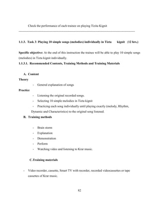 82
Check the performance of each trainee on playing Tizita Kignit
----------------------------------------------------------------------------------------------------------------
1.1.3. Task 3: Playing 10 simple songs (melodies) individually in Tizta kignit (12 hrs.)
Specific objective: At the end of this instruction the trainee will be able to play 10 simple songs
(melodies) in Tizta kignit individually.
1.1.3.1. Recommended Contents, Training Methods and Training Materials
A. Content
Theory
- General explanation of songs
Practice
- Listening the original recorded songs.
- Selecting 10 simple melodies in Tizta kignit
- Practicing each song individually until playing exactly (melody, Rhythm,
Dynamic and Characteristics) to the original song listened.
B. Training methods
- Brain storm
- Explanation
- Demonstration
- Perform
- Watching video and listening to Krar music.
C.Training materials
- Video recorder, cassette, Smart TV with recorder, recorded videocassettes or tape
cassettes of Krar music.
 