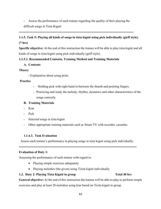 84
- Assess the performance of each trainee regarding the quality of their playing the
difficult songs in Tizta Kignit
-------------------------------------------------------------------------------------------------------------
1.1.5. Task 5: Playing all kinds of songs in tizta kignit using pick individually (girff style).
(7 hrs)
Specific objective: At the end of this instruction the trainee will be able to play tizta kignit and all
kinds of songs in tizta kignit using pick individually (girff style).
1.1.5.1. Recommended Contents, Training Method and Training Materials
A. Contents
Theory
- Explanation about using picks
Practice
- Holding pick with right hand in between the thumb and pointing fingers.
- Practicing and study the melody, rhythm, dynamics and other characteristics of the
songs correctly.
B. Training Materials
- Krar
- Pick
- Selected songs in tizta kignit
- Other appropriate training materials such as Smart TV with recorder, cassettes
1.1.4.3. Task Evaluation
Assess each trainee’s performance in playing songs in tizta kignit using pick individually.
----------------------------------------------------------------------------------------------------------------
Evaluation of Duty 1:
Assessing the performance of each trainee with regard to:
 Playing simple exercises adequately
 Playing melodies (the given) using Tizita kignit individually
1.2. Duty 2: Playing Tizta Kignit in group Total 40 hrs
General objective: At the end of this instruction the trainee will be able to play to perform simple
exercises and play at least 20 melodies using krar based on Tizita kignit in group.
 
