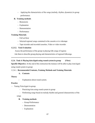 87
- Applying the characteristics of the songs (melody, rhythm, dynamics) in group
performance.
B. Training methods
- Brainstorm
- Explanation
- Demonstration
- Performance
Training Materials
- Full set Krar
- Selected regional songs contained in the cassette or in videotape
- Tape recorder and recorded cassettes, Video or video recorder.
1.2.3.2. Task Evaluation
Assess the performance of the group in playing folk songs of regions
Ask them to describe group playing and characteristics of regional folksongs.
----------------------------------------------------------------------------------------------------------------
1.2.4. Task 4: Playing tizta kignit using round system in group (5 hrs)
Specific Objective: At the end of this instruction the trainees will be able to play tizta kignit
using round system in-group
1.2.4.1. Recommended Contents, Training Methods and Training Materials
A. Contents
Theory
- Explanation about round system.
Practice
- Tuning Tizta kignit in-group.
- Practicing tizta using round system in group
- Performing songs based on melody rhythm and general characteristics of the
songs
B. Training methods
- Group Performance
- Demonstration
- Explanation
 