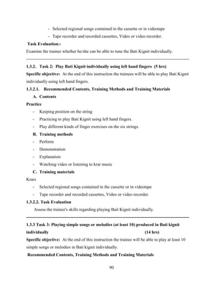 90
- Selected regional songs contained in the cassette or in videotape
- Tape recorder and recorded cassettes, Video or video recorder.
Task Evaluation:-
Examine the trainee whether he/she can be able to tune the Bati Kignit individually.
----------------------------------------------------------------------------------------------------------------
1.3.2. Task 2: Play Bati Kignit individually using left hand fingers (5 hrs)
Specific objective: At the end of this instruction the trainees will be able to play Bati Kignit
individually using left hand fingers.
1.3.2.1. Recommended Contents, Training Methods and Training Materials
A. Contents
Practice
- Keeping position on the string
- Practicing to play Bati Kignit using left hand fingers.
- Play different kinds of finger exercises on the six strings.
B. Training methods
- Perform
- Demonstration
- Explanation
- Watching video or listening to krar music
C. Training materials
Krars
- Selected regional songs contained in the cassette or in videotape
- Tape recorder and recorded cassettes, Video or video recorder.
1.3.2.2. Task Evaluation
Assess the trainee's skills regarding playing Bait Kignit individually.
----------------------------------------------------------------------------------------------------------------
1.3.3 Task 3: Playing simple songs or melodies (at least 10) produced in Bati kignit
individually (14 hrs)
Specific objective: At the end of this instruction the trainee will be able to play at least 10
simple songs or melodies in Bati kignit individually.
Recommended Contents, Training Methods and Training Materials
 