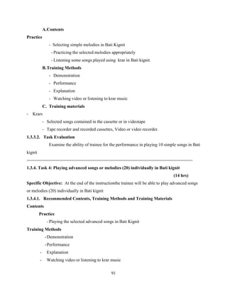 91
A.Contents
Practice
- Selecting simple melodies in Bati Kignit
- Practicing the selected melodies appropriately
- Listening some songs played using krar in Bati kignit.
B.Training Methods
- Demonstration
- Performance
- Explanation
- Watching video or listening to krar music
C. Training materials
- Krars
- Selected songs contained in the cassette or in videotape
- Tape recorder and recorded cassettes, Video or video recorder.
1.3.3.2. Task Evaluation
Examine the ability of trainee for the performance in playing 10 simple songs in Bati
kignit
----------------------------------------------------------------------------------------------------------------
1.3.4. Task 4: Playing advanced songs or melodies (20) individually in Bati kignit
(14 hrs)
Specific Objective: At the end of the instructionthe trainee will be able to play advanced songs
or melodies (20) individually in Bati kignit
1.3.4.1. Recommended Contents, Training Methods and Training Materials
Contents
Practice
- Playing the selected advanced songs in Bati Kignit
Training Methods
-Demonstration
-Performance
- Explanation
- Watching video or listening to krar music
 