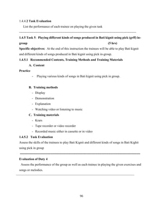 96
1.4.4.2 Task Evaluation
List the performance of each trainee on playing the given task
--------------------------------------------------------------------------------------------------------------
1.4.5 Task 5: Playing different kinds of songs produced in Bati kignit using pick (grff) in-
group (5 hrs)
Specific objectives: At the end of this instruction the trainees will be able to play Bati kignit
and different kinds of songs produced in Bati kignit using pick in-group.
1.4.5.1 Recommended Contents, Training Methods and Training Materials
A. Content
Practice
- Playing various kinds of songs in Bati kignit using pick in group.
B. Training methods
- Display
- Demonstration
- Explanation
- Watching video or listening to music
C. Training materials
- Krars
- Tape recorder or video recorder
- Recorded music either in cassette or in video
1.4.5.2 Task Evaluation
Assess the skills of the trainees to play Bati Kignit and different kinds of songs in Bati Kighit
using pick in group
-----------------------------------------------------------------------------------------------------------------
Evaluation of Duty 4
Assess the performance of the group as well as each trainee in playing the given exercises and
songs or melodies.
 