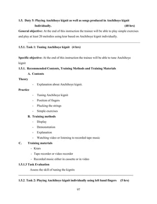 97
1.5. Duty 5: Playing Anchihoye kignit as well as songs produced in Anchihoye kignit
Individually. (40 hrs)
General objective: At the end of this instruction the trainee will be able to play simple exercises
and play at least 20 melodies using krar based on Anchihoye kignit individually.
1.5.1. Task 1: Tuning Anchihoye kignit (4 hrs)
Specific objective: At the end of this instruction the trainee will be able to tune Anchihoye
kignit
1.5.1. Recommended Contents, Training Methods and Training Materials
A. Contents
Theory
- Explanation about Anchihoye kignit.
Practice
- Tuning Anchihoye kignit
- Position of fingers
- Plucking the strings
- Simple exercises
B. Training methods
- Display
- Demonstration
- Explanation
- Watching video or listening to recorded tape music
C. Training materials
- Krars
- Tape recorder or video recorder
- Recorded music either in cassette or in video
1.5.1.3 Task Evaluation
Assess the skill of tuning the kignits
----------------------------------------------------------------------------------------------------------------
1.5.2. Task 2: Playing Anchihoye kignit individually using left hand fingers (5 hrs)
 