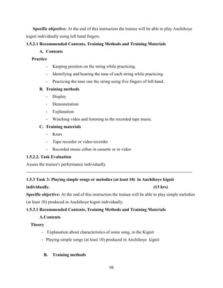 98
Specific objective: At the end of this instruction the trainee will be able to play Anchihoye
kignit individually using left hand fingers.
1.5.2.1 Recommended Contents, Training Methods and Training Materials
A. Contents
Practice
- Keeping position on the string while practicing.
- Identifying and hearing the tune of each string while practicing.
- Practicing the tune one the string using five fingers of left hand.
B. Training methods
- Display
- Demonstration
- Explanation
- Watching video and listening to the recorded tape music.
C. Training materials
- Krars
- Tape recorder or video recorder
- Recorded music either in cassette or in video
1.5.2.2. Task Evaluation
Assess the trainee's performance individually
------------------------------------------------------------------------------------------------------------------
1.5.3 Task 3: Playing simple songs or melodies (at least 10) in Anchihoye kignit
individually. (13 hrs)
Specific objective: At the end of this instruction the trainee will be able to play simple melodies
(at least 10) produced in Anchihoye kignit individually.
1.5.3.1 Recommended Contents, Training Methods and Training Materials
A.Contents
Theory
- Explanation about characteristics of some song, in the Kignit
- Playing simple songs (at least 10) produced in Anchihoye kignit
B. Training methods
 