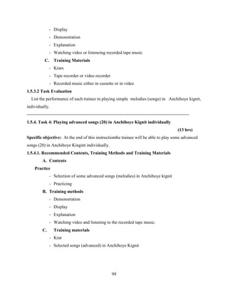 99
- Display
- Demonstration
- Explanation
- Watching video or listeneing recorded tape music
C. Training Materials
- Krars
- Tape recorder or video recorder
- Recorded music either in cassette or in video
1.5.3.2 Task Evaluation
List the performance of each trainee in playing simple melodies (songs) in Anchihoye kignit,
individually.
-------------------------------------------------------------------------------------------------------------
1.5.4. Task 4: Playing advanced songs (20) in Anchihoye Kignit individually
(13 hrs)
Specific objective: At the end of this instructionthe trainee will be able to play some advanced
songs (20) in Anchihoye Kingint individually.
1.5.4.1. Recommended Contents, Training Methods and Training Materials
A. Contents
Practice
- Selection of some advanced songs (melodies) in Anchihoye kignit
- Practicing
B. Training methods
- Demonstration
- Display
- Explanation
- Watching video and listening to the recorded tape music.
C. Training materials
- Krar
- Selected songs (advanced) in Anchihoye Kignit
 