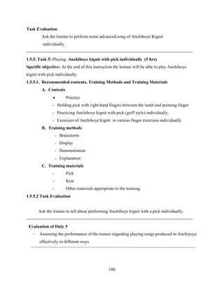 100
Task Evaluation
Ask the trainee to perform some advanced song of Anchihoye Kignit
individually.
------------------------------------------------------------------------------------------------------------------
1.5.5. Task 5: Playing Anchihoye kignit with pick individually (5 hrs)
Specific objective: At the end of this instruction the trainee will be able to play Anchihoye
kignit with pick individually
1.5.5.1. Recommended contents, Training Methods and Training Materials
A. Contents
 Practice
- Holding pick with right hand fingers between the tumb and pointing finger
- Practicing Anchihoye kignit with pick (girff style) individually.
- Exercises of Anchihoye kignit in various finger exercises individually.
B. Training methods
- Brainstorm
- Display
- Demonstration
- Explanation
C. Training materials
- Pick
- Krar
- Other materials appropriate to the training.
1.5.5.2 Task Evaluation
Ask the trainee to tell about performing Anchihoye kignit with a pick individually.
------------------------------------------------------------------------------------------------------------------
Evaluation of Duty 5
- Assessing the performance of the trainee regarding playing songs produced in Anchiyoye
effectively in different ways
 