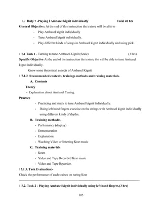105
1.7 Duty 7 -Playing l Ambasel kignit individually Total 40 hrs
General Objective: At the end of this instruction the trainee will be able to
- Play Ambasel kignit individually
- Tune Ambasel kignit individually.
- Play different kinds of songs in Ambasel kignit individually and using pick.
1.7.1 Task 1 - Turning to tune Ambasel Kignit (Scale) (3 hrs)
Specific Objective At the end of the instruction the trainee the will be able to tune Ambasel
kignit individually.
Know some theoretical aspects of Ambasel Kignit
1.7.1.2 Recommended contents, trainings methods and training materials.
A. Contents
Theory
- Explanation about Ambasel Tuning.
Practice
- Practicing and study to tune Ambasel kignit Individually.
- Doing left hand fingers exescise on the strings with Ambasel kignit individually
using different kinds of rhythn.
B. Training methods:-
- Performance (display)
- Demonstration
- Explanation
- Waching Video or listening Krar music
C. Training materials
- Krars
- Video and Tape Recorded Krar music
- Video and Tape Recorder.
17.1.3. Task Evaluation:-
Check the performance of each trainee on turing Krar
------------------------------------------------------------------------------------------------------------------
1.7.2. Task 2 - Playing Ambasel kignit individually using left hand fingers.(3 hrs)
 