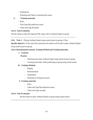 111
- Explanation
- Watching and Video or listening krar music
C. Training materials
- Krars
- Vido Tape Recorded krar music
- Video and Tape Rceorder.
1.8.3.2. Task Evaluation
Ask the trainee to play the regional Folk songs with in Ambasel kignit in-group
----------------------------------------------------------------------------------------------------------
1.8.4. Task 4 - Playing Ambasel kignit using round system in-group. (5 hrs)
Specific objective: At the end of the instruction the trainee will be able to play Ambasel Kignit
using round system in-group.
1.8.4.1 Recommended contents, Training Method and Training materials,
A. Contents
Practice
- Practicing and study Ambasel kignit using round system in group
- Listening each other while performing in group using round system.
B. Training Methods
- Display
- Demonstration
- Explanation
- Watching or listing krar music
C. Training materials
- Krars
- Video and Tape Recorded krar music
- Video and Tape recorder.
1.8.4.2. Task Evaluation
Ask the trainee to play Ambasel Kignit in group using round system.
------------------------------------------------------------------------------------------------------------------
 