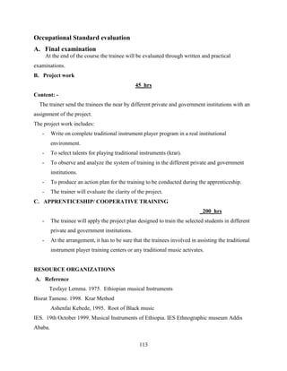 113
Occupational Standard evaluation
A. Final examination
At the end of the course the trainee will be evaluated through written and practical
examinations.
B. Project work
45_hrs
Content: -
The trainer send the trainees the near by different private and government institutions with an
assignment of the project.
The project work includes:
- Write on complete traditional instrument player program in a real institutional
environment.
- To select talents for playing traditional instruments (krar).
- To observe and analyze the system of training in the different private and government
institutions.
- To produce an action plan for the training to be conducted during the apprenticeship.
- The trainer will evaluate the clarity of the project.
C. APPRENTICESHIP/ COOPERATIVE TRAINING
_200_hrs
- The trainee will apply the project plan designed to train the selected students in different
private and government institutions.
- At the arrangement, it has to be sure that the trainees involved in assisting the traditional
instrument player training centers or any traditional music activates.
RESOURCE ORGANIZATIONS
A. Reference
Tesfaye Lemma. 1975. Ethiopian musical Instruments
Bisrat Tamene. 1998. Krar Method
Ashenfai Kebede, 1995. Root of Black music
IES. 19th October 1999. Musical Instruments of Ethiopia. IES Ethnographic museum Addis
Ababa.
 