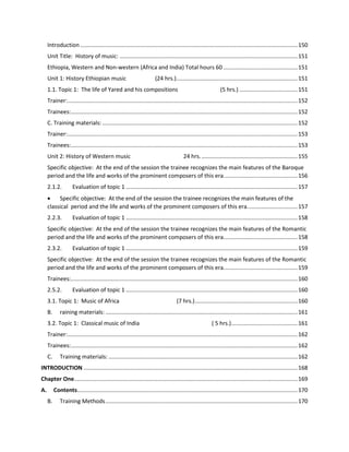 Introduction ..........................................................................................................................................150
Unit Title: History of music: .................................................................................................................151
Ethiopia, Western and Non-western (Africa and India) Total hours 60 ...............................................151
Unit 1: History Ethiopian music (24 hrs.).............................................................................151
1.1. Topic 1: The life of Yared and his compositions (5 hrs.) .....................................151
Trainer:..................................................................................................................................................152
Trainees:................................................................................................................................................152
C. Training materials: ............................................................................................................................152
Trainer:..................................................................................................................................................153
Trainees:................................................................................................................................................153
Unit 2: History of Western music 24 hrs..............................................................155
Specific objective: At the end of the session the trainee recognizes the main features of the Baroque
period and the life and works of the prominent composers of this era...............................................156
2.1.2. Evaluation of topic 1 .............................................................................................................157
 Specific objective: At the end of the session the trainee recognizes the main features of the
classical period and the life and works of the prominent composers of this era................................157
2.2.3. Evaluation of topic 1 .............................................................................................................158
Specific objective: At the end of the session the trainee recognizes the main features of the Romantic
period and the life and works of the prominent composers of this era...............................................158
2.3.2. Evaluation of topic 1 .............................................................................................................159
Specific objective: At the end of the session the trainee recognizes the main features of the Romantic
period and the life and works of the prominent composers of this era...............................................159
Trainees:................................................................................................................................................160
2.5.2. Evaluation of topic 1 .............................................................................................................160
3.1. Topic 1: Music of Africa (7 hrs.).................................................................160
B. raining materials: ..........................................................................................................................161
3.2. Topic 1: Classical music of India ( 5 hrs.)..........................................161
Trainer:..................................................................................................................................................162
Trainees:................................................................................................................................................162
C. Training materials: ........................................................................................................................162
INTRODUCTION ........................................................................................................................................168
Chapter One..............................................................................................................................................169
A. Contents............................................................................................................................................170
B. Training Methods..........................................................................................................................170
 