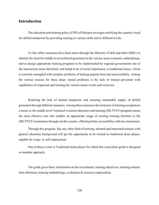 120
Introduction
The education and training policy (ETP) of Ethiopia envisages satisfying the country's need
for skilled manpower by providing training in various skills and at different levels.
To this effect measures have been taken through the Ministry of skill and labor (MSL) to
identify the need for middle level technical personnel in the various socio economic undertakings,
and so design appropriate training programs to be implemented by regional governments one of
the intersection areas identified, and found to be of social importance, is traditional music, which
is currently entangled with complex problems of lacking popular base and inaccessibility. Among
the various reasons for these deep- rooted problems is the lack of trained personnel with
capabilities of organized and training the various music events and exercises.
Realizing the lack of trained manpower and ensuring sustainable supply of skilled
personnel through different measures. Among these measures the inclusion of training occupations
a music in the middle level Technical vocation education and training (MLTVET) program seems
the most effective one, this enables an appropriate usage of existing training facilities in the
(MLTVET) institutions through out the country, effecting better accessibility with less instrument.
Through this program, like any other filed of training, talented and interested trainees with
general education background will get the opportunity to be trained as traditional drum player,
capable for wage- or self employment.
One of these events is Traditional drum player for which this curriculum guide is designed
in modular approach.
The guide gives basic information on the recruitment, training objectives, training content,
time allotment, training methodology, evaluation & resource organization.
 