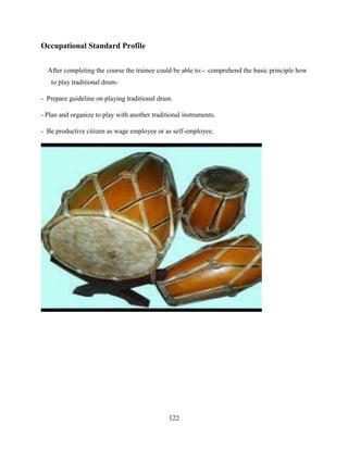 122
Occupational Standard Profile
After completing the course the trainee could be able to:- comprehend the basic principle how
to play traditional drum-
- Prepare guideline on playing traditional drum.
- Plan and organize to play with another traditional instruments.
- Be productive citizen as wage employee or as self-employee.
 