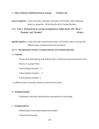 128
2.1. Duty 2 Playing Traditional drum in a group (Total hrs 40)
General objective:- At the end of the instruction the trainee will be able to play traditional
drum in a group that will develop the skill of simple Rhythms.
2.2.1. Task 1. Playing drum in a group accompanied by simple rhyths with "Kirar",
"Masinko" and "Washint" (10 hrs).
Specific objective:- At the end of the instruction the trainee will be able to play in a group with
different types of traditional musical instruments.
2.2.1.1. Recommended contents, Training methods and Training Materials.
A. Contents,
- Theory about drum playing with different types of traditional musical instrument (1 hr).
- Practice in a group (9 hrs).
- 2 beat (rhythm) melodies. 4
- 3 Beat (rhythm) melodies. 4
- 4 beat (rhythm) melodies. 4
- In different types of melodies and beats selected by the trainer.
B. Training methods,
- Explanation, discussion, demonstration, presentation by small group.
C. Training materia
- different type of texts about rhythm and melodies.
- Traditional Instruments.
 