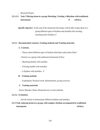 130
- Research Project.
2.2.1.2.1 Task 3 Playing drum in a group Marching, Twisting, 6 Rhythms with traditional
instruments 8 (10 hrs).
Specific objective: At the end of the instruction the trainee will be able to play drum in a
group different types of rhythms and melodies like twisting,
marching and 6 rhythms, 8
2.2.3.1. Recommended contents, Training methods and Training materials
A. Contents,
- Theory about different types of rhythms that help to play drum (2hrs)
- Practice in a group with traditional instruments (8 hrs).
- Marching rhythm with melodies
- Twisting rhythm with melodies
- 6 rhythms with melodies 8
B. Training methods
- Explanation, Practical work, demonstration, giving exercises
C. Training materials
- Kerar, Masinko, Drum, Drumstick text or note methods.
2.2.3.2. Evaluation
- Ask the trainee to demonstrate different rhythms and melodies.
2.2.2 Task 4 playing drum in a group, with complex rhythms accompanied by traditional
instruments (10 hrs)
 