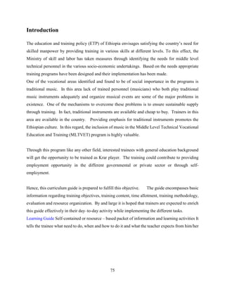 75
Introduction
The education and training policy (ETP) of Ethiopia envisages satisfying the country’s need for
skilled manpower by providing training in various skills at different levels. To this effect, the
Ministry of skill and labor has taken measures through identifying the needs for middle level
technical personnel in the various socio-economic undertakings. Based on the needs appropriate
training programs have been designed and their implementation has been made.
One of the vocational areas identified and found to be of social importance in the programs is
traditional music. In this area lack of trained personnel (musicians) who both play traditional
music instruments adequately and organize musical events are some of the major problems in
existence. One of the mechanisms to overcome these problems is to ensure sustainable supply
through training. In fact, traditional instruments are available and cheap to buy. Trainers in this
area are available in the country. Providing emphasis for traditional instruments promotes the
Ethiopian culture. In this regard, the inclusion of music in the Middle Level Technical Vocational
Education and Training (MLTVET) program is highly valuable.
Through this program like any other field, interested trainees with general education background
will get the opportunity to be trained as Krar player. The training could contribute to providing
employment opportunity in the different governmental or private sector or through self-
employment.
Hence, this curriculum guide is prepared to fulfill this objective. The guide encompasses basic
information regarding training objectives, training content, time allotment, training methodology,
evaluation and resource organization. By and large it is hoped that trainers are expected to enrich
this guide effectively in their day–to-day activity while implementing the different tasks.
Learning Guide Self-contained or resource – based packet of information and learning activities It
tells the trainee what need to do, when and how to do it and what the teacher expects from him/her
 