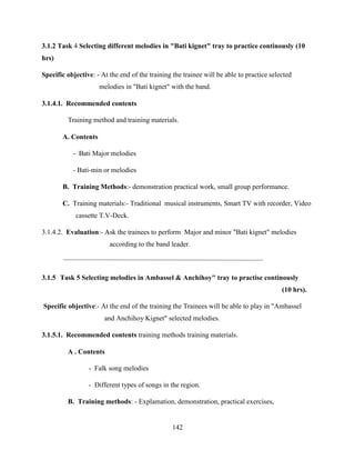 142
3.1.2 Task 4 Selecting different melodies in "Bati kignet" tray to practice continously (10
hrs)
Specific objective: - At the end of the training the trainee will be able to practice selected
melodies in "Bati kignet" with the band.
3.1.4.1. Recommended contents
Training method and training materials.
A. Contents
- Bati Major melodies
- Bati-min or melodies
B. Training Methods:- demonstration practical work, small group performance.
C. Training materials:- Traditional musical instruments, Smart TV with recorder, Video
cassette T.V-Deck.
3.1.4.2. Evaluation:- Ask the trainees to perform Major and minor "Bati kignet" melodies
according to the band leader.
3.1.5 Task 5 Selecting melodies in Ambassel & Anchihoy" tray to practise continously
(10 hrs).
Specific objective:- At the end of the training the Trainees will be able to play in "Ambassel
and Anchihoy Kignet" selected melodies.
3.1.5.1. Recommended contents training methods training materials.
A . Contents
- Falk song melodies
- Different types of songs in the region.
B. Training methods: - Explamation, demonstration, practical exercises,
 
