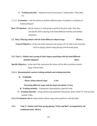 143
C. Training materials: - traditional musical instruments, Taperecorder, Video deck,
TV.
3.1.5.2. Evaluation: - Ask the trainees to perform different types of melodies in Anchihoy &
Ambassel Kignet".
Duty 5 Evaluation:- Ask the trainees in small group to perform the given tasks. How they
develop the skill in playing in the band different melodies and rhythms
harmonies.
3.2. Duty 2 Playing soloists with the band different cultural songs (50 hrs)
General Objective:- At the end of the instruction the trainee will be Abel to develop there
vocal in singing cultural songs playing with the band group.
3.2.1 Task 1:- Soloists and a group of choir singers practicing with the band different
melodies (Kignets) (4hrs)
Specific Objective:- At the end of the instruction the trainee will be able to perform cultural
songs with the band .
3.2.1.1. Recommended contents training methods and training materials.
A. Contents
- Theory about cultural songs (1 hr)
- Practicing different songs with the band and soloists. (3 hrs)
B. Training methods: - Explanation, demonstration, practical work.
C. Training materials: - string and blowing traditional instruments, drum, Smart TV with recorder,
cassette Video.
3.2.1.2 Evaluations ask the trainee about cultural songs and to perform it with the band.
3.2.2. Task 2:- Soloists and Choir group playing “Tizita and Bati” accompanied by the
traditional band (20 hrs)
 