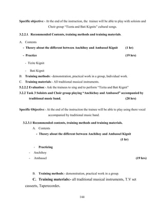144
Specific objective:- At the end of the instruction, the trainee will be able to play with soloists and
Choir group “Tizeta and Bati Kignits” cultural songs.
3.2.2.1. Recommended Contents, training methods and training materials.
A. Contents
- Theory about the different between Anchihoy and Ambassel Kignit (1 hr)
- Practice (19 hrs)
- Tizite Kignit
- Bati Kignit
B. Training methods:- demonstration, practical work in a group, Individual work.
C. Training materials:- All traditional musical instruments.
5.2.2.2 Evaluation:- Ask the trainees to sing and to perform “Tizita and Bati Kignit”
3.2.2 Task 3 Soloists and Choir group playing “Anchichoy and Ambassel” accompanied by
traditional music band. (20 hrs)
Specific Objective:- At the end of the instruction the trainee will be able to play using there vocal
accompanied by traditional music band.
3.2.3.1 Recommended contents, training methods and training materials.
A. Contents
- Theory about the different between Anchihoy and Ambassel Kignit
(1 hr)
- Practicing
- Anchihoy
- Ambassel (19 hrs)
B. Training methods:- demonstration, practical work in a group.
C. Training materials:- all traditional musical instruments, T.V set
casseets, Taperecorder.
 