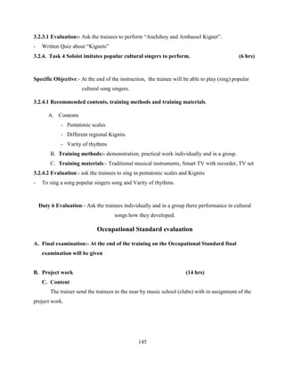 145
3.2.3.1 Evaluation:- Ask the trainees to perform “Anchihoy and Ambassel Kignet”.
- Written Quiz about “Kignets”
3.2.4. Task 4 Soloist imitates popular cultural singers to perform. (6 hrs)
Specific Objective:- At the end of the instruction, the trainee will be able to play (sing) popular
cultural song singers.
3.2.4.1 Recommended contents, training methods and training materials.
A. Contents
- Pentatonic scales
- Different regional Kignits
- Varity of rhythms
B. Training methods:- demonstration, practical work individually and in a group.
C. Training materials:- Traditional musical instruments, Smart TV with recorder, TV set
3.2.4.2 Evaluation:- ask the trainees to sing in pentatonic scales and Kignits
- To sing a song popular singers song and Varity of rhythms.
Duty 6 Evaluation:- Ask the trainees individually and in a group there performance in cultural
songs how they developed.
Occupational Standard evaluation
A. Final examination:- At the end of the training on the Occupational Standard final
examination will be given
B. Project work (14 hrs)
C. Content
The trainer send the trainees to the near by music school (clubs) with in assignment of the
project work.
 