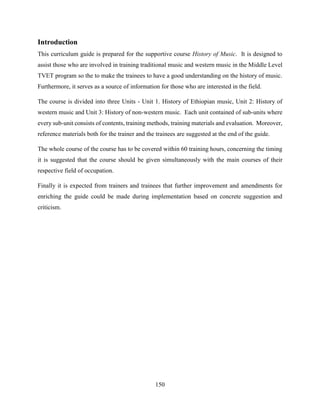 150
Introduction
This curriculum guide is prepared for the supportive course History of Music. It is designed to
assist those who are involved in training traditional music and western music in the Middle Level
TVET program so the to make the trainees to have a good understanding on the history of music.
Furthermore, it serves as a source of information for those who are interested in the field.
The course is divided into three Units - Unit 1. History of Ethiopian music, Unit 2: History of
western music and Unit 3: History of non-western music. Each unit contained of sub-units where
every sub-unit consists of contents, training methods, training materials and evaluation. Moreover,
reference materials both for the trainer and the trainees are suggested at the end of the guide.
The whole course of the course has to be covered within 60 training hours, concerning the timing
it is suggested that the course should be given simultaneously with the main courses of their
respective field of occupation.
Finally it is expected from trainers and trainees that further improvement and amendments for
enriching the guide could be made during implementation based on concrete suggestion and
criticism.
 