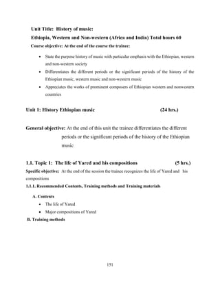 151
Unit Title: History of music:
Ethiopia, Western and Non-western (Africa and India) Total hours 60
Course objective: At the end of the course the trainee:
 State the purpose history of music with particular emphasis with the Ethiopian, western
and non-western society
 Differentiates the different periods or the significant periods of the history of the
Ethiopian music, western music and non-western music
 Appreciates the works of prominent composers of Ethiopian western and nonwestern
countries
Unit 1: History Ethiopian music (24 hrs.)
General objective: At the end of this unit the trainee differentiates the different
periods or the significant periods of the history of the Ethiopian
music
1.1. Topic 1: The life of Yared and his compositions (5 hrs.)
Specific objective: At the end of the session the trainee recognizes the life of Yared and his
compositions
1.1.1. Recommended Contents, Training methods and Training materials
A. Contents
 The life of Yared
 Major compositions of Yared
B. Training methods
 