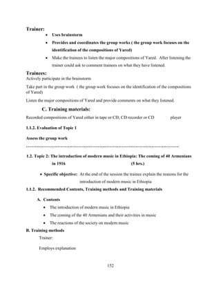 152
Trainer:
 Uses brainstorm
 Provides and coordinates the group works ( the group work focuses on the
identification of the compositions of Yared)
 Make the trainees to listen the major compositions of Yared. After listening the
trainer could ask to comment trainees on what they have listened.
Trainees:
Actively participate in the brainstorm
Take part in the group work ( the group work focuses on the identification of the compositions
of Yared)
Listen the major compositions of Yared and provide comments on what they listened.
C. Training materials:
Recorded compositions of Yared either in tape or CD, CD recorder or CD player
1.1.2. Evaluation of Topic 1
Assess the group work
…………………………………………………………………………………………….
1.2. Topic 2: The introduction of modern music in Ethiopia: The coming of 40 Armenians
in 1916 (5 hrs.)
 Specific objective: At the end of the session the trainee explain the reasons for the
introduction of modern music in Ethiopia
1.1.2. Recommended Contents, Training methods and Training materials
A. Contents
 The introduction of modern music in Ethiopia
 The coming of the 40 Armenians and their activities in music
 The reactions of the society on modern music
B. Training methods
Trainer:
Employs explanation
 