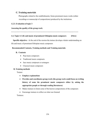 154
C. Training materials
Photographs related to the establishments; Some prominent music works (either
recordings or manuscript of compositions) produced by the institutions
1.2.3. Evaluation of topic 3
Assessing the quality of the group work
………………………………………………………………………………………………
1.4. Topic 4: Life and music of prominent Ethiopian music composers (8 hrs)
Specific objective: At the end of the session the trainee develops a better understanding on
life and music of prominent Ethiopian music composers
Recommended Contents, Training methods and Training materials
B. Contents
 Pop music composers
 Traditional music composers
 Jazz music composers or arrangers
 Classical music composers
B. Training methods
Trainer:
 Employs explanations
 Provides and coordinates group work (the group work could focus on writing
history of some the prominent music composers either by asking the
appropriate people or through reading literatures)
 Makes trainees to listen some of the known compositions of the composers
 Encourage trainees to reflect on what was listened
Trainees:
 