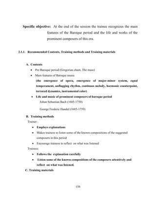 156
Specific objective: At the end of the session the trainee recognizes the main
features of the Baroque period and the life and works of the
prominent composers of this era.
2.1.1. Recommended Contents, Training methods and Training materials
A. Contents
 Pre Baroque period (Gregorian chant, The mass)
 Main features of Baroque music
(the emergence of opera, emergence of major-minor system, equal
temperament, unflagging rhythm, continuos melody, harmonic counterpoint,
terraced dynamics, instrumental color)
 Life and music of prominent composers of baroque period
Johan Sebastian Bach (1685-1750)
George Frederic Handel (1685-1759)
B. Training methods
Trainer:
 Employs explanations
 Makes trainees to listen some of the known compositions of the suggested
composers in this period
 Encourage trainees to reflect on what was listened
Trainees:
 Follows the explanation carefully
 Listen some of the known compositions of the composers attentively and
reflect on what was listened.
C. Training materials
 