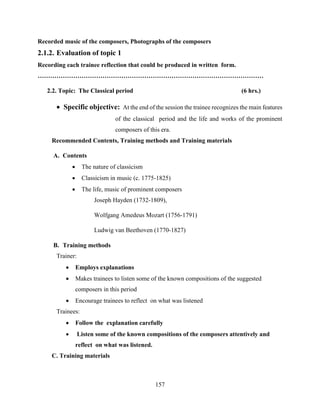 157
Recorded music of the composers, Photographs of the composers
2.1.2. Evaluation of topic 1
Recording each trainee reflection that could be produced in written form.
………………………………………………………………………………………………
2.2. Topic: The Classical period (6 hrs.)
 Specific objective: At the end of the session the trainee recognizes the main features
of the classical period and the life and works of the prominent
composers of this era.
Recommended Contents, Training methods and Training materials
A. Contents
 The nature of classicism
 Classicism in music (c. 1775-1825)
 The life, music of prominent composers
Joseph Hayden (1732-1809),
Wolfgang Amedeus Mozart (1756-1791)
Ludwig van Beethoven (1770-1827)
B. Training methods
Trainer:
 Employs explanations
 Makes trainees to listen some of the known compositions of the suggested
composers in this period
 Encourage trainees to reflect on what was listened
Trainees:
 Follow the explanation carefully
 Listen some of the known compositions of the composers attentively and
reflect on what was listened.
C. Training materials
 