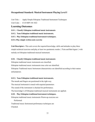 77
Occupational Standard: Musical Instrument Playing Level I
Unit Title: - Apply Simple Ethiopian Traditional Instrument Techniques
Unit Code: - CUS MIP1 04 1022
Learning Outcomes
LO 1. Classify Ethiopian traditional music instruments
LO 2. Tune Ethiopian traditional music instruments.
LO 3. Play Ethiopian traditional instrument techniques.
LO 4. Play simple written note exercise
Unit Descriptor:- This unit covers the required knowledge, skills and attitudes to play three
simple technical exercises and play at least two pentatonic modes { Tizta and Bati kignet } with
melody on Ethiopian traditional musical instrument.
LO1. Classify Ethiopian traditional music instruments
Ethiopian traditional music instruments are classified.
Ethiopian traditional music instruments tone color are identified.
Ethiopian Traditional music Instrument characteristics are identified according to their nature
and purposes.
LO 2. Tune Ethiopian traditional music instruments.
The mouth and fingers are positioned in the right way.
The musical instrument is tuned with required parameters
The sound of the instrument is checked for performance.
The knowledge’s of Ethiopian traditional musical instruments are applied.
LO3. Play Ethiopian traditional instrument techniques.
Ethiopian traditional music instruments Warm-up exercises are
Performed.
Traditional music Instrument performance techniques are
Checked.
 