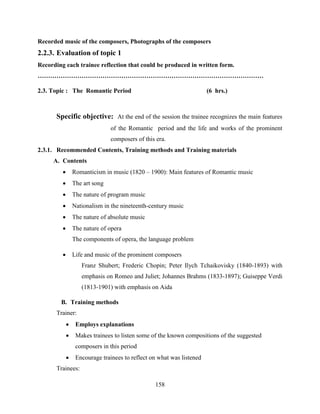 158
Recorded music of the composers, Photographs of the composers
2.2.3. Evaluation of topic 1
Recording each trainee reflection that could be produced in written form.
………………………………………………………………………………………………
2.3. Topic : The Romantic Period (6 hrs.)
Specific objective: At the end of the session the trainee recognizes the main features
of the Romantic period and the life and works of the prominent
composers of this era.
2.3.1. Recommended Contents, Training methods and Training materials
A. Contents
 Romanticism in music (1820 – 1900): Main features of Romantic music
 The art song
 The nature of program music
 Nationalism in the nineteenth-century music
 The nature of absolute music
 The nature of opera
The components of opera, the language problem
 Life and music of the prominent composers
Franz Shubert; Frederic Chopin; Peter Ilych Tchaikovisky (1840-1893) with
emphasis on Romeo and Juliet; Johannes Brahms (1833-1897); Guiseppe Verdi
(1813-1901) with emphasis on Aida
B. Training methods
Trainer:
 Employs explanations
 Makes trainees to listen some of the known compositions of the suggested
composers in this period
 Encourage trainees to reflect on what was listened
Trainees:
 