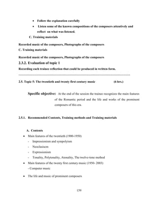 159
 Follow the explanation carefully
 Listen some of the known compositions of the composers attentively and
reflect on what was listened.
C. Training materials
Recorded music of the composers, Photographs of the composers
C. Training materials
Recorded music of the composers, Photographs of the composers
2.3.2. Evaluation of topic 1
Recording each trainee reflection that could be produced in written form.
………………………………………………………………………………………………
2.5. Topic 5: The twentieth and twenty first century music (6 hrs.)
Specific objective: At the end of the session the trainee recognizes the main features
of the Romantic period and the life and works of the prominent
composers of this era.
2.5.1. Recommended Contents, Training methods and Training materials
A. Contents
 Main features of the twentieth (1900-1950)
- Impressionism and sympolyism
- Neoclasiscm
- Expressionism
- Tonality, Polytonality, Atonality, The twelve-tone method
 Main features of the twenty first century music (1950- 2003)
- Computer music
 The life and music of prominent composers
 
